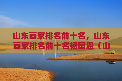 山东画家排名前十名，山东画家排名前十名杨国恩（山东画家前十名）