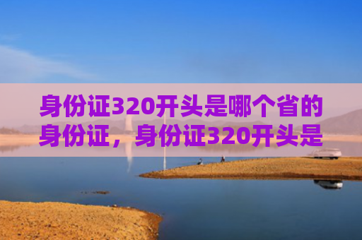 身份证320开头是哪个省的身份证，身份证320开头是哪个省的身份证号码（身份证开头是哪个）