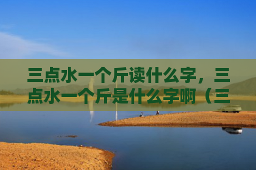 三点水一个斤读什么字，三点水一个斤是什么字啊（三点水是什么一个）