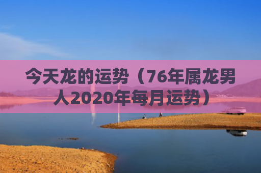 今天龙的运势（76年属龙男人2020年每月运势）