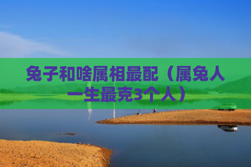 兔子和啥属相最配（属兔人一生最克3个人）