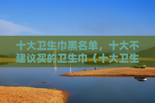 十大卫生巾黑名单，十大不建议买的卫生巾（十大卫生巾黑名单）