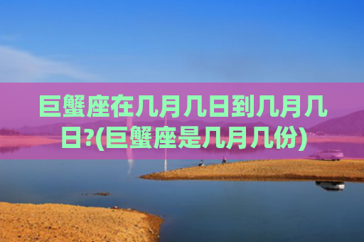 巨蟹座在几月几日到几月几日?(巨蟹座是几月几份)
