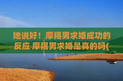 她说好！摩羯男求婚成功的反应 摩羯男求婚是真的吗(摩羯男求复合的方式)
