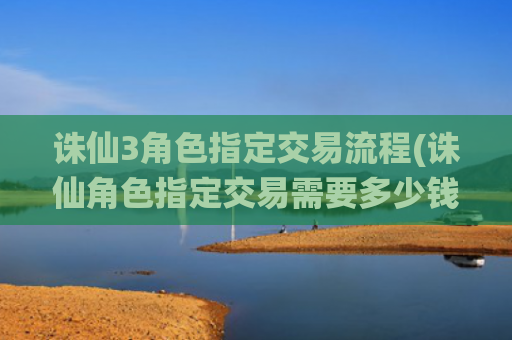诛仙3角色指定交易流程(诛仙角色指定交易需要多少钱)
