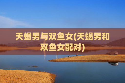 天蝎男与双鱼女(天蝎男和双鱼女配对)