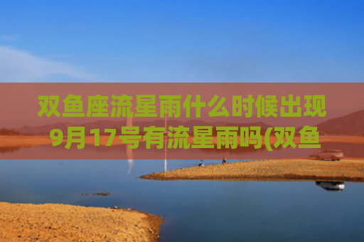 双鱼座流星雨什么时候出现 9月17号有流星雨吗(双鱼座流星雨什么时候才有)