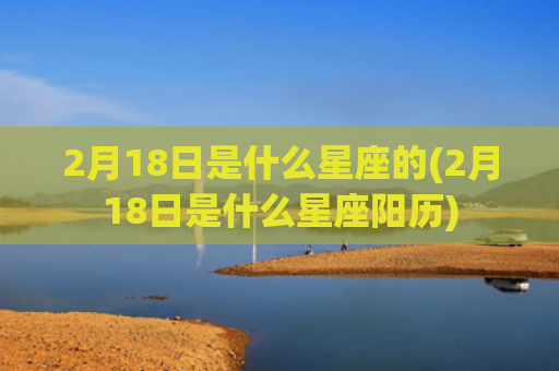 2月18日是什么星座的(2月18日是什么星座阳历)