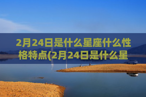 2月24日是什么星座什么性格特点(2月24日是什么星座女生)