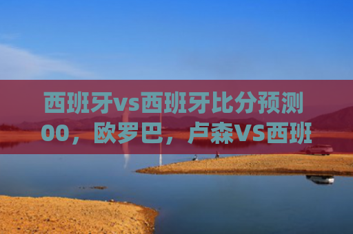 西班牙vs西班牙比分预测 00，欧罗巴，卢森VS西班牙人，你看好哪队会获胜比分是多少(西班牙vs西班牙比分预测)