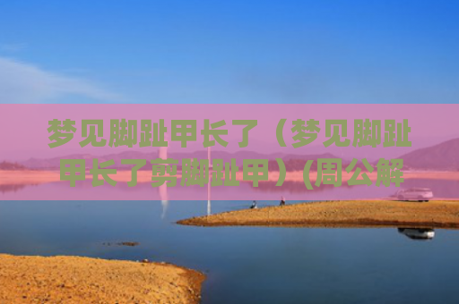 梦见脚趾甲长了（梦见脚趾甲长了剪脚趾甲）(周公解梦梦见脚趾甲长了)
