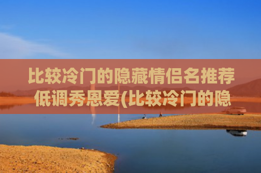 比较冷门的隐藏情侣名推荐 低调秀恩爱(比较冷门的隐藏情侣名游戏)