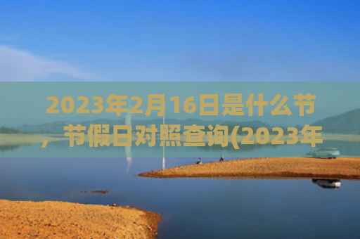 2023年2月16日是什么节，节假日对照查询(2023年2月1日是星期三)
