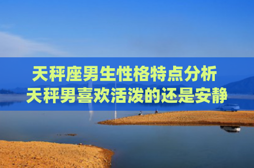 天秤座男生性格特点分析 天秤男喜欢活泼的还是安静的(天蝎座男生性格特点配什么星座好)