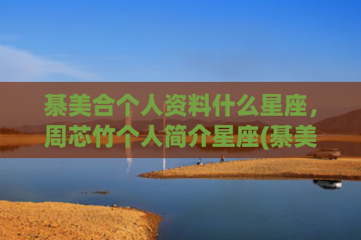 綦美合个人资料什么星座，周芯竹个人简介星座(綦美合个人资料生日)