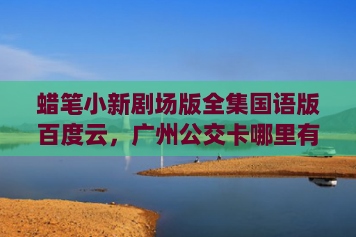 蜡笔小新剧场版全集国语版百度云，广州公交卡哪里有卖(蜡笔小新剧场版全部免费观看)