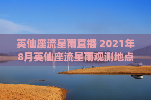 英仙座流星雨直播 2021年8月英仙座流星雨观测地点(2023英仙座流星雨直播)
