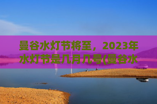曼谷水灯节将至，2023年水灯节是几月几号(曼谷水灯节2023)