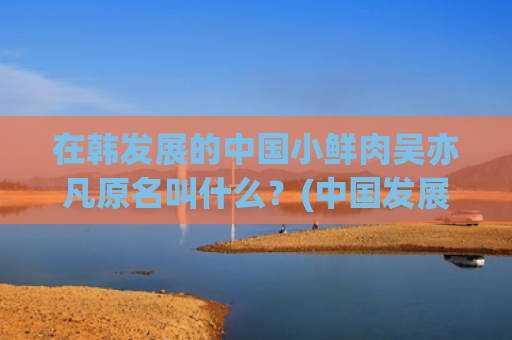 在韩发展的中国小鲜肉吴亦凡原名叫什么？(中国发展小故事)
