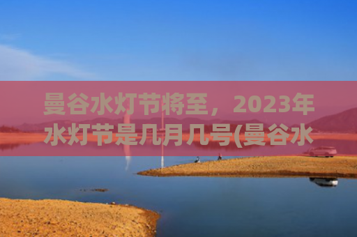 曼谷水灯节将至，2023年水灯节是几月几号(曼谷水灯节2023的官方时间)