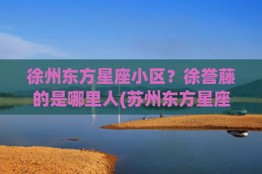 徐州东方星座小区？徐誉藤的是哪里人(苏州东方星座小区)