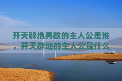 开天辟地典故的主人公是谁，开天辟地的主人公是什么(盘古开天辟地典故)