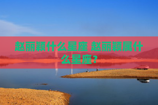 赵丽颖什么星座 赵丽颖属什么星座？