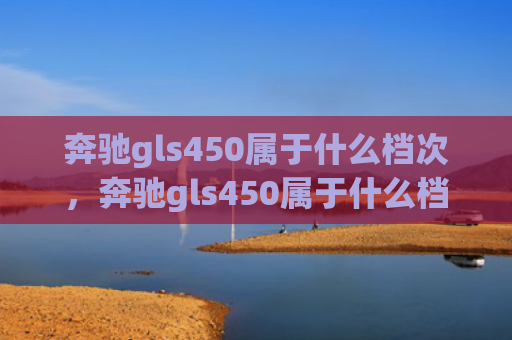 奔驰gls450属于什么档次，奔驰gls450属于什么档次（档次奔驰）