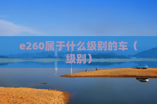 e260属于什么级别的车（级别）