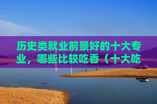 历史类就业前景好的十大专业，哪些比较吃香（十大吃香就业前景）