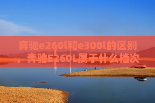 奔驰e260l和e300l的区别，奔驰E260L属于什么档次（奔驰档次区别）