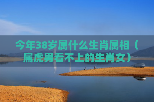 今年38岁属什么生肖属相（属虎男看不上的生肖女）