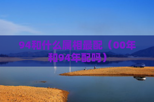 94和什么属相最配（00年和94年配吗）