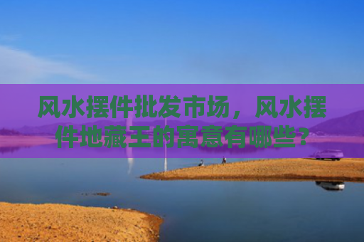 风水摆件批发市场，风水摆件地藏王的寓意有哪些？