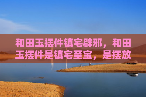 和田玉摆件镇宅辟邪，和田玉摆件是镇宅至宝，是摆放公司或家里的绝佳摆设