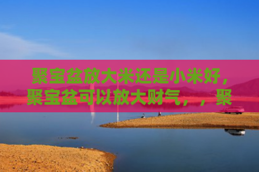 聚宝盆放大米还是小米好，聚宝盆可以放大财气，，聚宝盆加硬币来放大财源聚拢财气