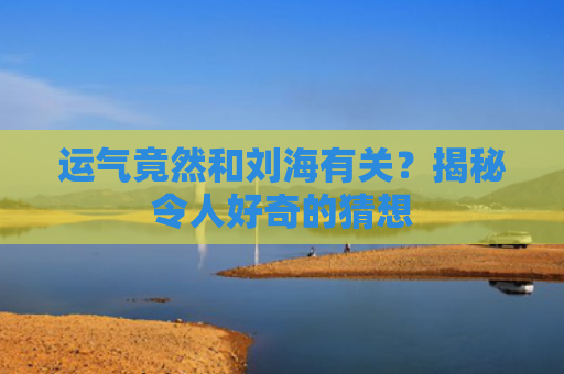 运气竟然和刘海有关？揭秘令人好奇的猜想