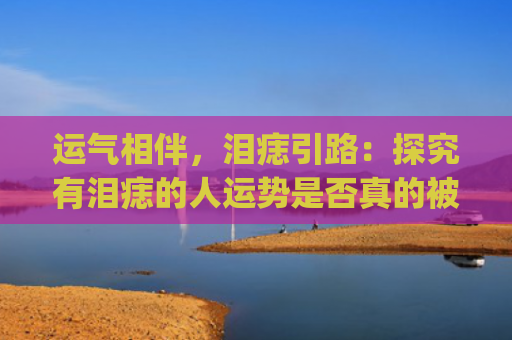 运气相伴，泪痣引路：探究有泪痣的人运势是否真的被祝福？(泪痣影响运气吗)