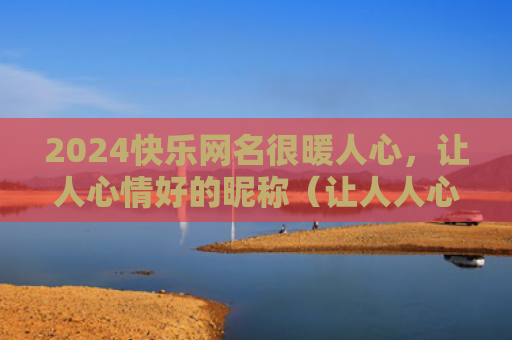 2024快乐网名很暖人心，让人心情好的昵称（让人人心网名）