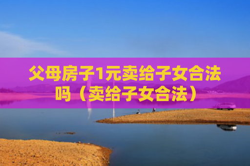 父母房子1元卖给子女合法吗（卖给子女合法）