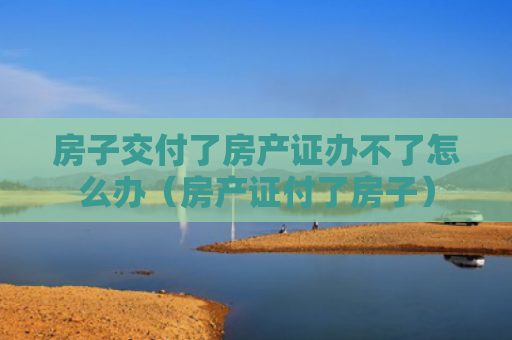 房子交付了房产证办不了怎么办（房产证付了房子）