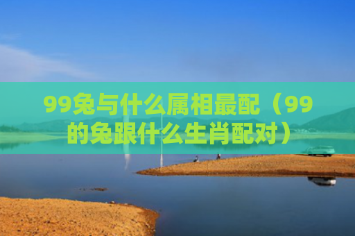 99兔与什么属相最配（99的兔跟什么生肖配对）