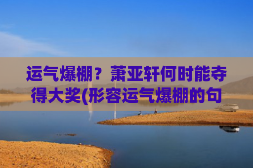 运气爆棚？萧亚轩何时能夺得大奖(形容运气爆棚的句子)