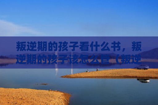 叛逆期的孩子看什么书，叛逆期的孩子该怎么管（叛逆孩子该怎么）