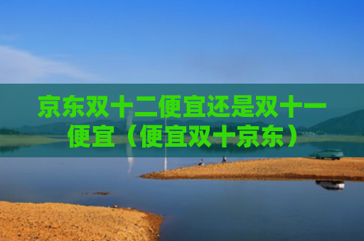 京东双十二便宜还是双十一便宜（便宜双十京东）