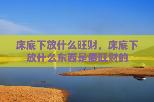 床底下放什么旺财，床底下放什么东西是最旺财的