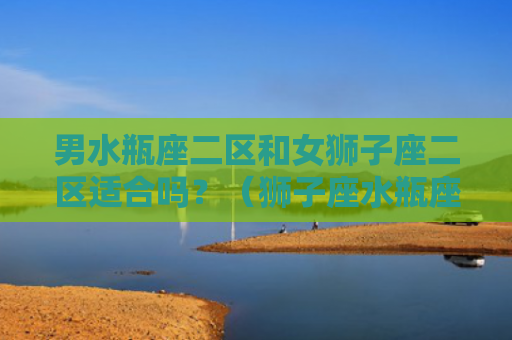 男水瓶座二区和女狮子座二区适合吗？（狮子座水瓶座二区）