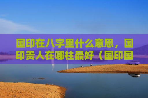 国印在八字里什么意思，国印贵人在哪柱最好（国印国印贵人什么意思）