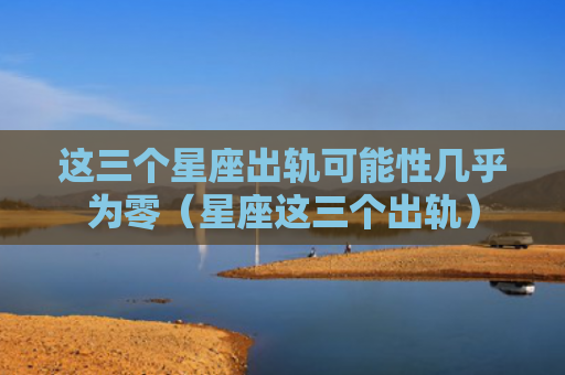 这三个星座出轨可能性几乎为零（星座这三个出轨）