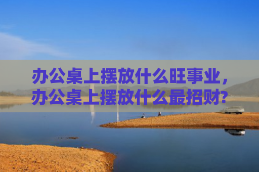 办公桌上摆放什么旺事业，办公桌上摆放什么最招财?
